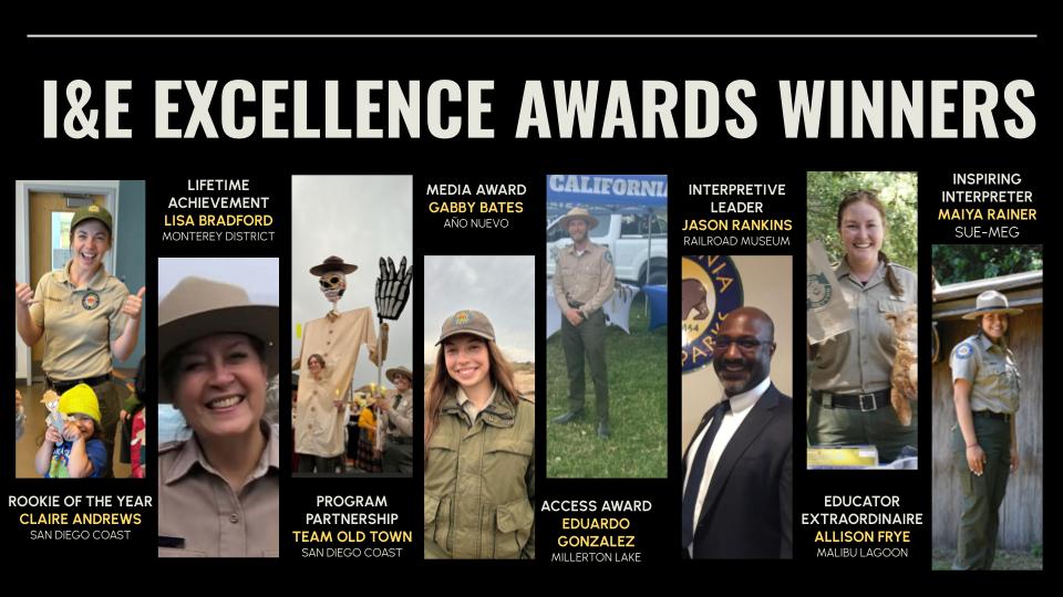 2024 I&E Excellence Award Winners Photo montage titled, "I&E Excellence Award Winners," featuring photos with the following texts: Rookie of the Year, Claire Andrews, San Diego Coast; Lifetime Achievement, Lisa Bradford, Monterey District; Program Partnership, Team Old Town, San Diego Coast; Media Award, Gabby Bates, Año Nuevo; Access Award, Eduardo Gonzalez, Millerton Lake; Interpretive Leader, Jason Rankins, Railroad Museum; Educator Extraordinaire, Allison Frye, Malibu Lagoon; Inspiring Interpreter, Maiya Rainer, Sue-meg